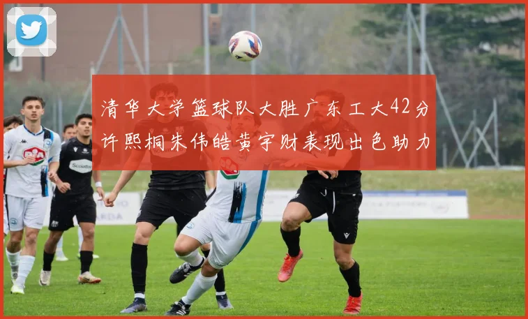 清华大学篮球队大胜广东工大42分许熙桐朱伟皓黄宇财表现出色助力胜利