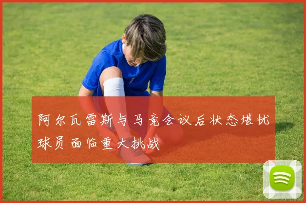 阿尔瓦雷斯与马竞会议后状态堪忧球员面临重大挑战