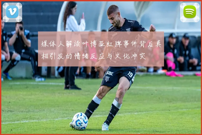 媒体人解读叶博亚红牌事件背后真相引发的情绪反应与文化冲突