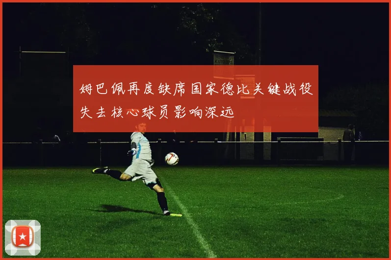 姆巴佩再度缺席国家德比关键战役失去核心球员影响深远