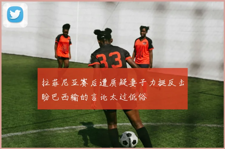 拉菲尼亚赛后遭质疑妻子力挺反击盼巴西输的言论太过低俗