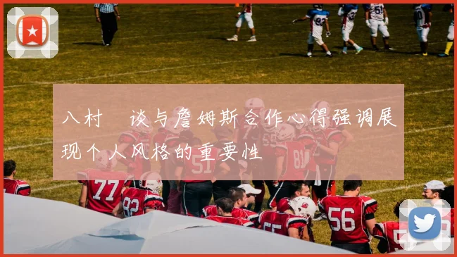 八村塁谈与詹姆斯合作心得强调展现个人风格的重要性
