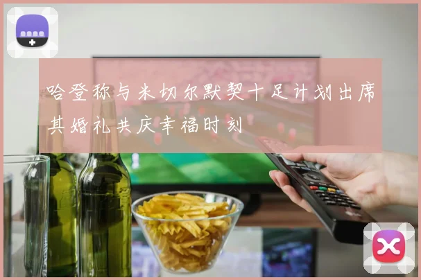 哈登称与米切尔默契十足计划出席其婚礼共庆幸福时刻
