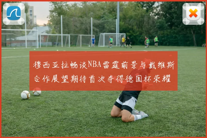 穆西亚拉畅谈NBA雷霆前景与戴维斯合作展望期待首次夺得德国杯荣耀