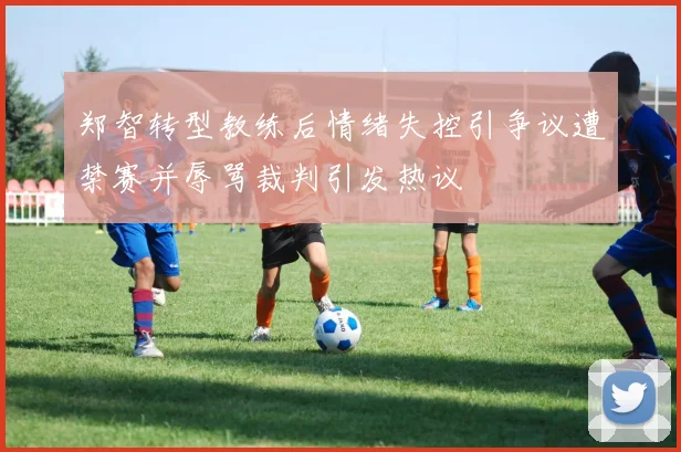 郑智转型教练后情绪失控引争议遭禁赛并辱骂裁判引发热议