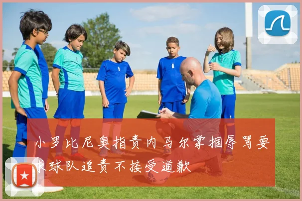 小罗比尼奥指责内马尔掌掴辱骂要求球队追责不接受道歉