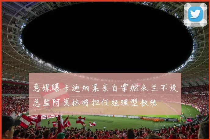 意媒曝卡迪纳莱亲自掌舵米兰不设总监阿莫林将担任经理型教练